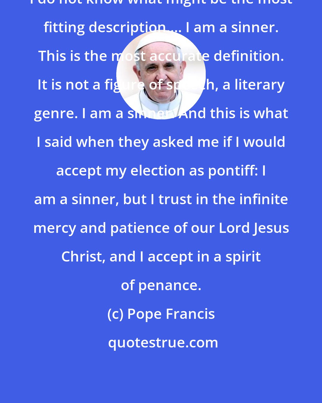 Pope Francis: I do not know what might be the most fitting description.... I am a sinner. This is the most accurate definition. It is not a figure of speech, a literary genre. I am a sinner. And this is what I said when they asked me if I would accept my election as pontiff: I am a sinner, but I trust in the infinite mercy and patience of our Lord Jesus Christ, and I accept in a spirit of penance.