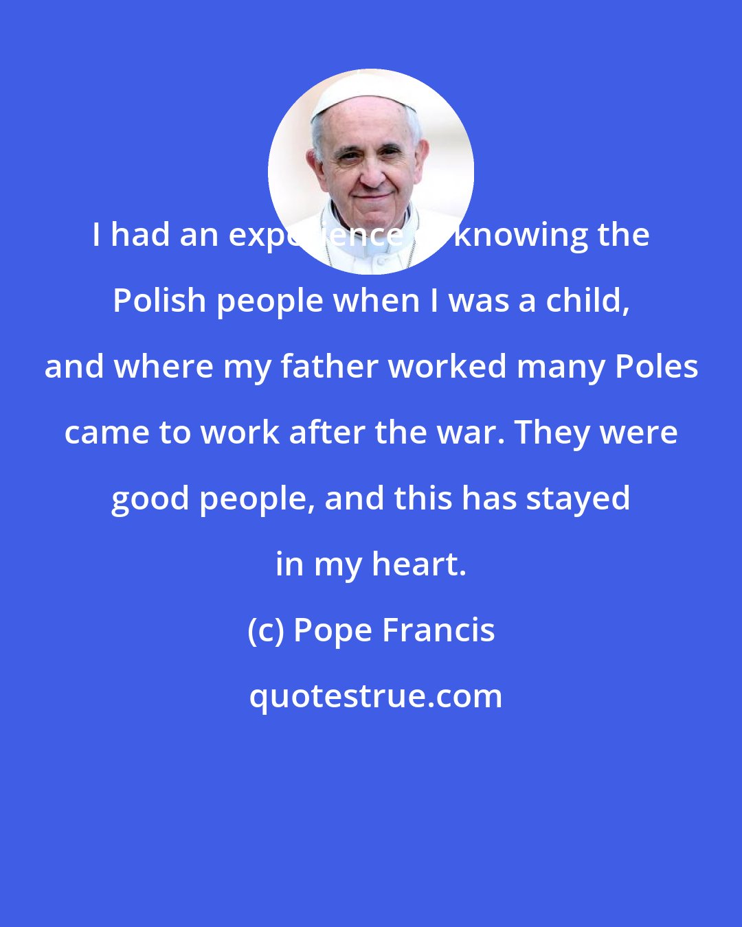 Pope Francis: I had an experience of knowing the Polish people when I was a child, and where my father worked many Poles came to work after the war. They were good people, and this has stayed in my heart.