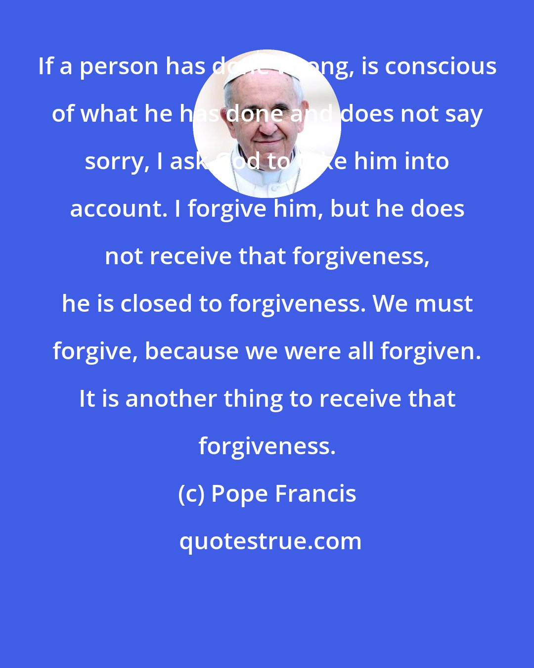 Pope Francis: If a person has done wrong, is conscious of what he has done and does not say sorry, I ask God to take him into account. I forgive him, but he does not receive that forgiveness, he is closed to forgiveness. We must forgive, because we were all forgiven. It is another thing to receive that forgiveness.