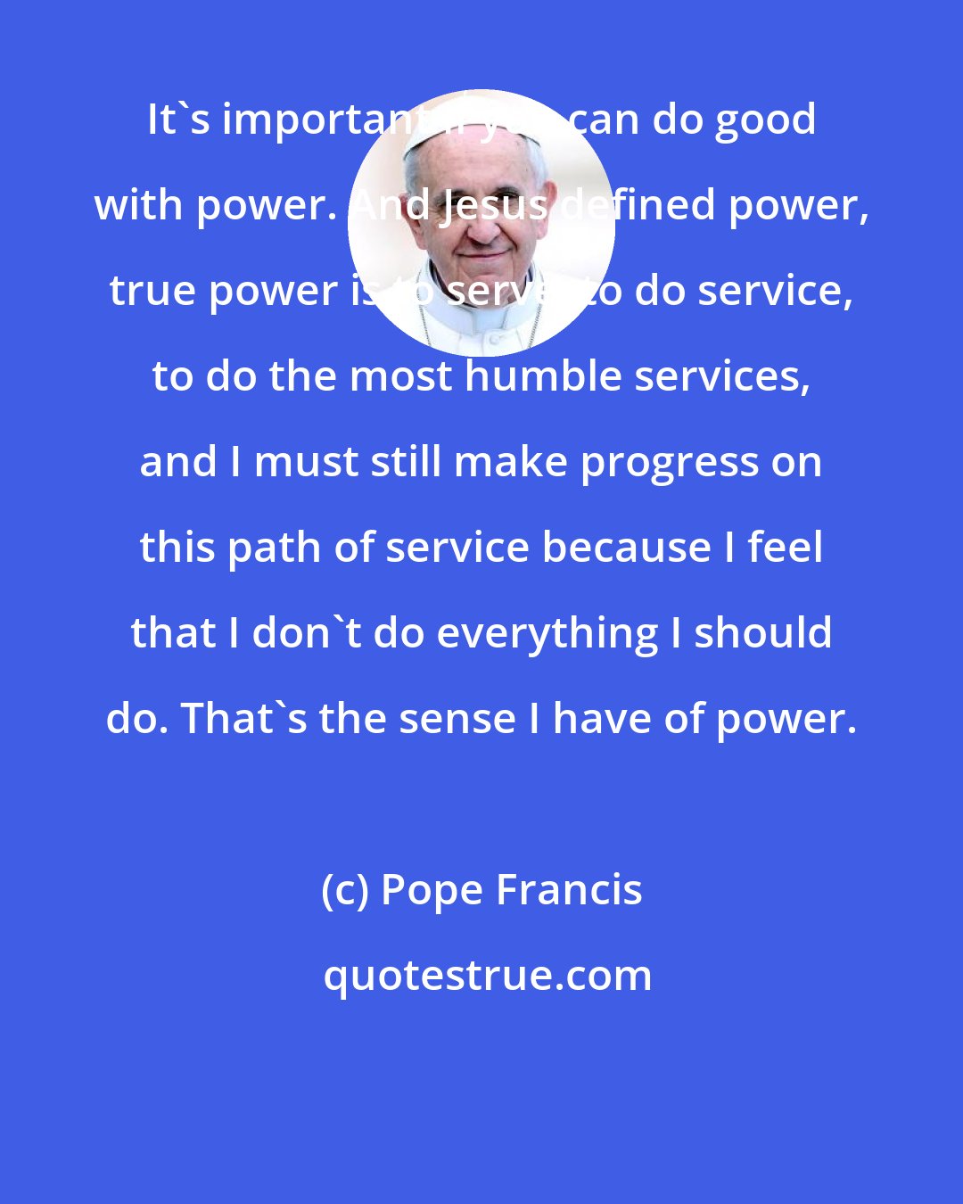 Pope Francis: It's important if you can do good with power. And Jesus defined power, true power is to serve, to do service, to do the most humble services, and I must still make progress on this path of service because I feel that I don't do everything I should do. That's the sense I have of power.