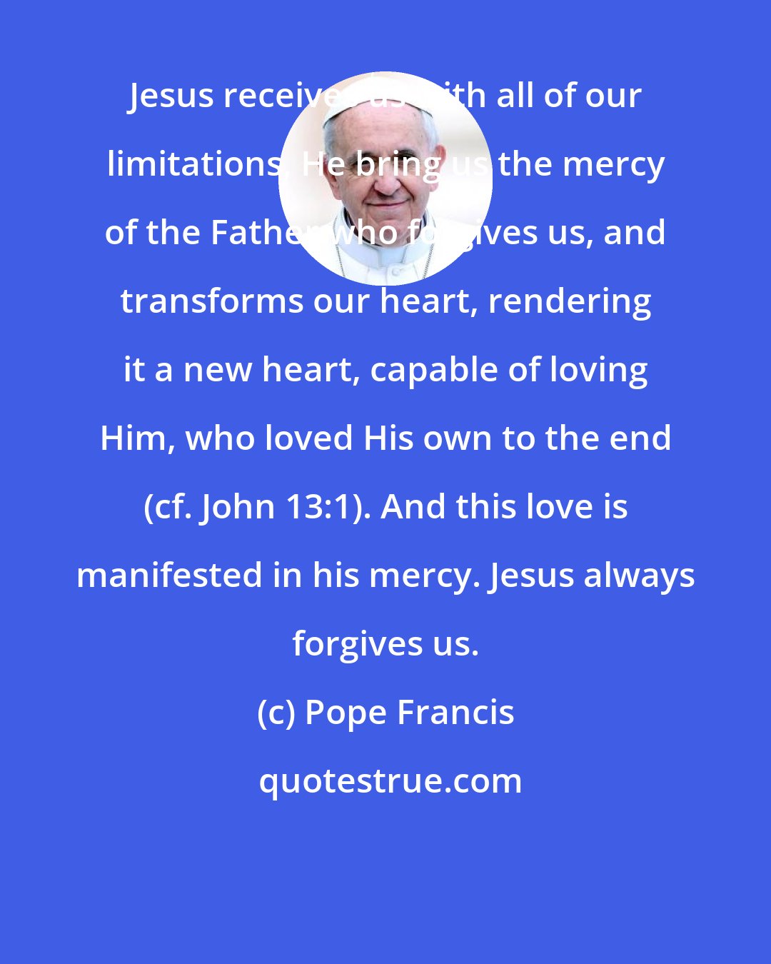 Pope Francis: Jesus receives us with all of our limitations, He bring us the mercy of the Father who forgives us, and transforms our heart, rendering it a new heart, capable of loving Him, who loved His own to the end (cf. John 13:1). And this love is manifested in his mercy. Jesus always forgives us.