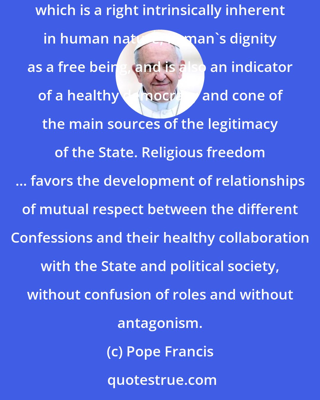 Pope Francis: Legal systems, at both the national and international level, are therefore required to recognize, guarantee and protect religious freedom, which is a right intrinsically inherent in human nature, in man's dignity as a free being, and is also an indicator of a healthy democracy and cone of the main sources of the legitimacy of the State. Religious freedom ... favors the development of relationships of mutual respect between the different Confessions and their healthy collaboration with the State and political society, without confusion of roles and without antagonism.