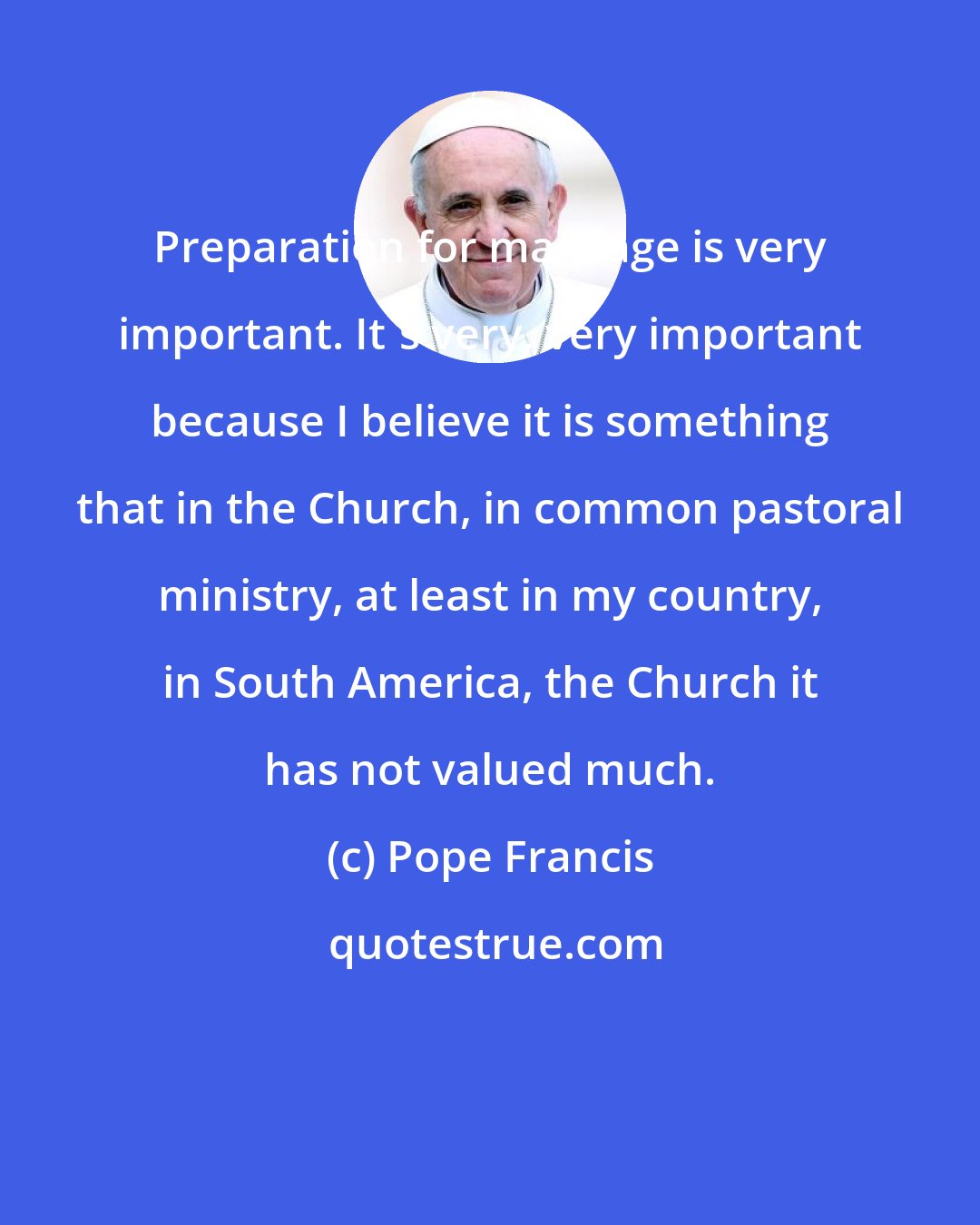 Pope Francis: Preparation for marriage is very important. It's very, very important because I believe it is something that in the Church, in common pastoral ministry, at least in my country, in South America, the Church it has not valued much.