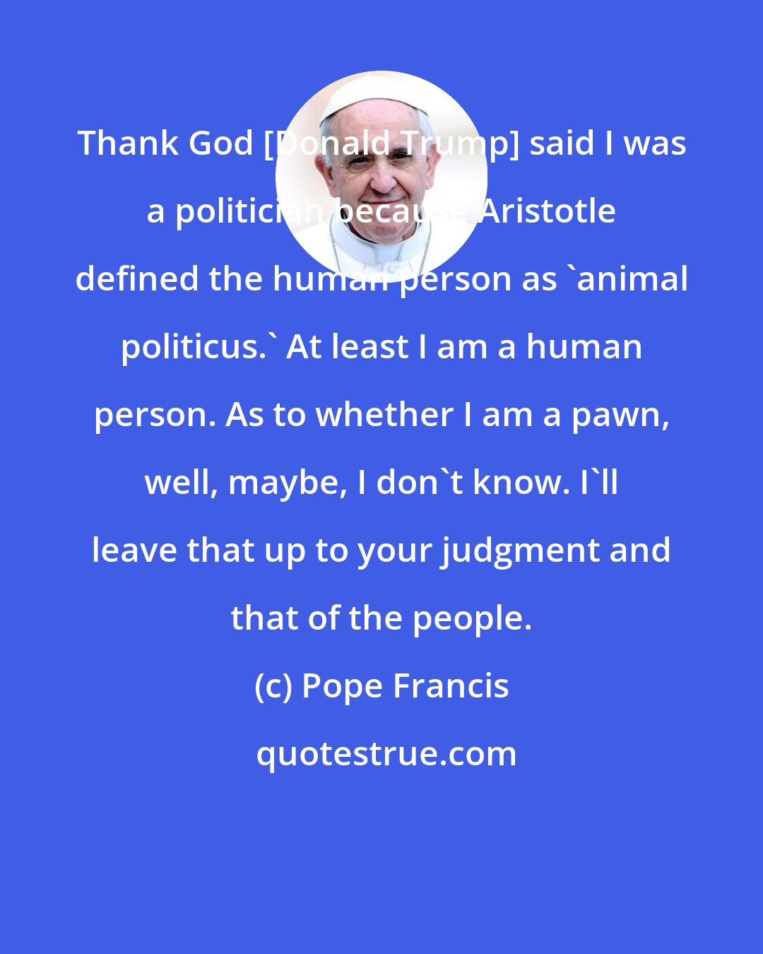 Pope Francis: Thank God [Donald Trump] said I was a politician because Aristotle defined the human person as 'animal politicus.' At least I am a human person. As to whether I am a pawn, well, maybe, I don't know. I'll leave that up to your judgment and that of the people.