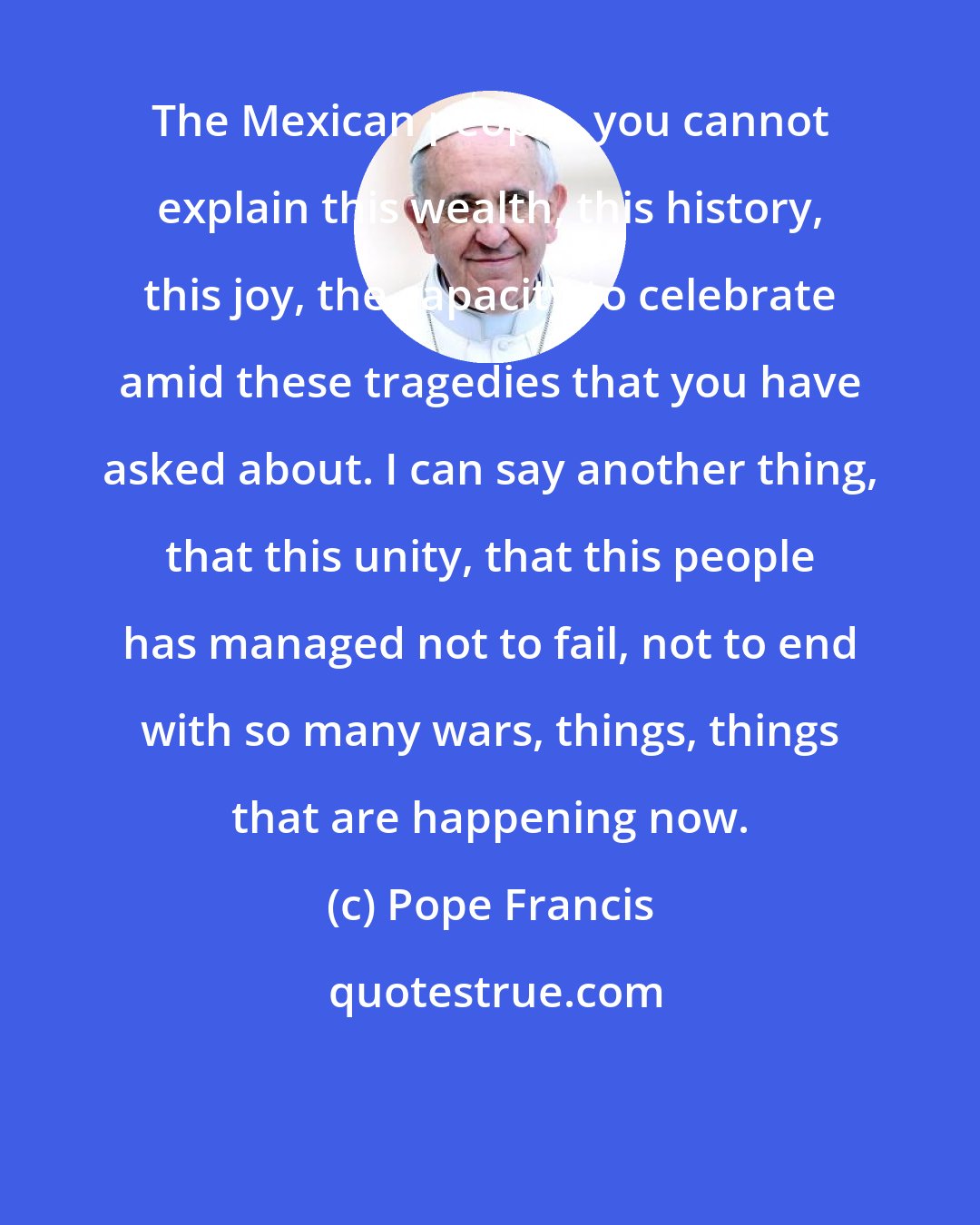 Pope Francis: The Mexican people, you cannot explain this wealth, this history, this joy, the capacity to celebrate amid these tragedies that you have asked about. I can say another thing, that this unity, that this people has managed not to fail, not to end with so many wars, things, things that are happening now.