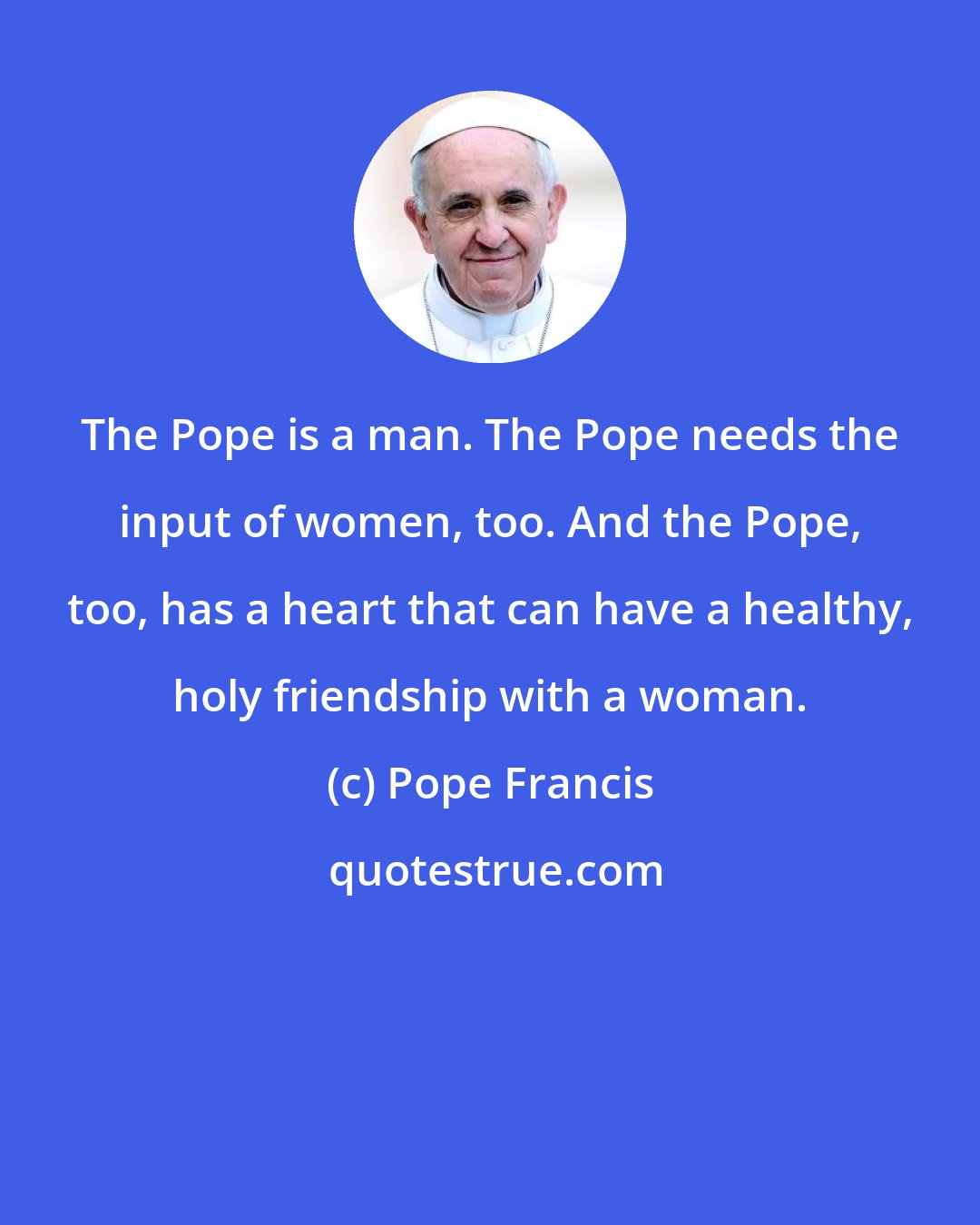 Pope Francis: The Pope is a man. The Pope needs the input of women, too. And the Pope, too, has a heart that can have a healthy, holy friendship with a woman.