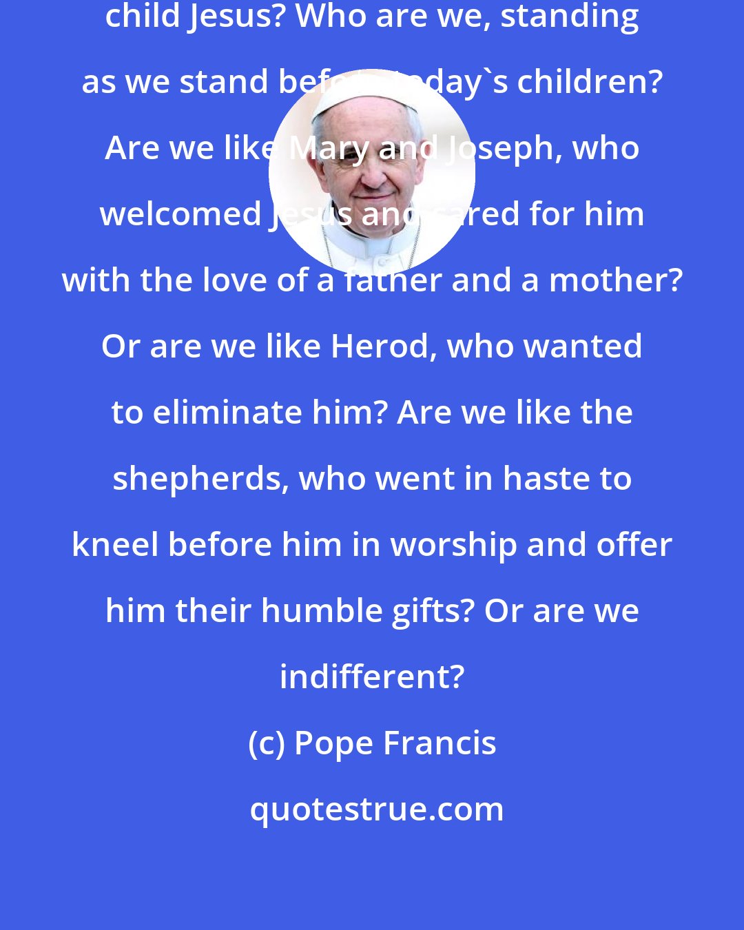 Pope Francis: Who are we, as we stand before the child Jesus? Who are we, standing as we stand before today's children? Are we like Mary and Joseph, who welcomed Jesus and cared for him with the love of a father and a mother? Or are we like Herod, who wanted to eliminate him? Are we like the shepherds, who went in haste to kneel before him in worship and offer him their humble gifts? Or are we indifferent?