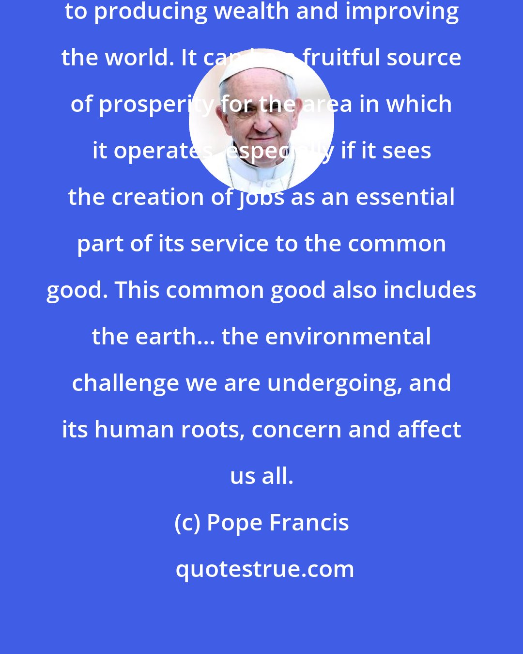 Pope Francis: Business is a noble vocation, directed to producing wealth and improving the world. It can be a fruitful source of prosperity for the area in which it operates, especially if it sees the creation of jobs as an essential part of its service to the common good. This common good also includes the earth... the environmental challenge we are undergoing, and its human roots, concern and affect us all.