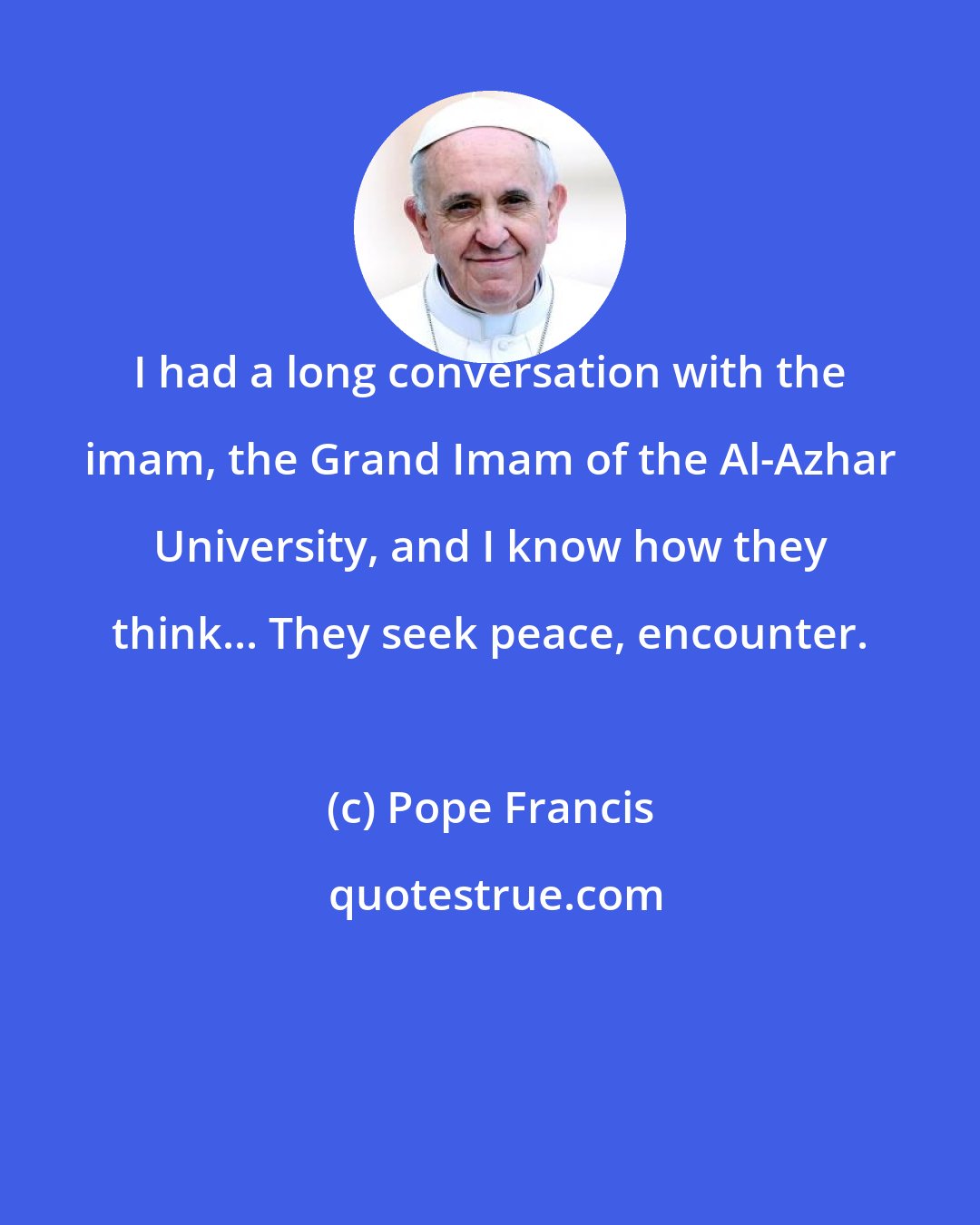 Pope Francis: I had a long conversation with the imam, the Grand Imam of the Al-Azhar University, and I know how they think... They seek peace, encounter.