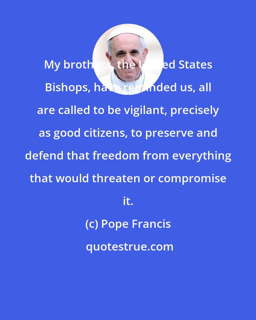 Pope Francis: My brothers, the United States Bishops, have reminded us, all are called to be vigilant, precisely as good citizens, to preserve and defend that freedom from everything that would threaten or compromise it.