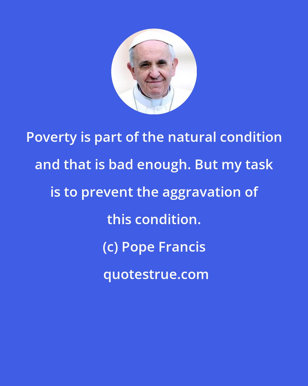 Pope Francis: Poverty is part of the natural condition and that is bad enough. But my task is to prevent the aggravation of this condition.