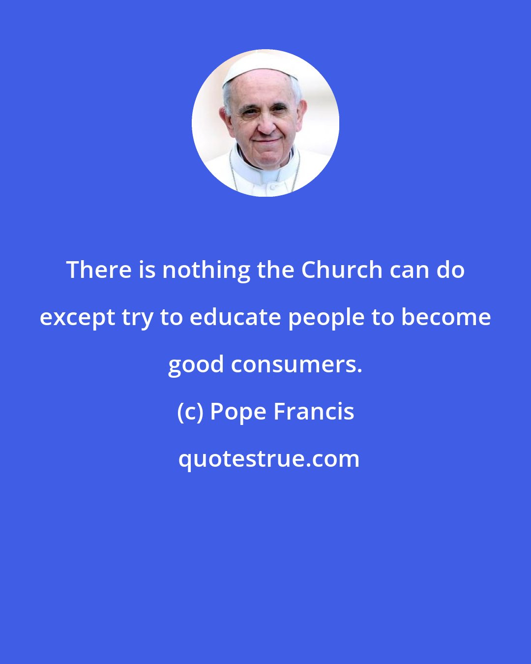 Pope Francis: There is nothing the Church can do except try to educate people to become good consumers.