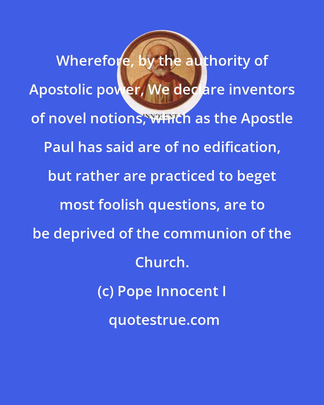 Pope Innocent I: Wherefore, by the authority of Apostolic power, We declare inventors of novel notions, which as the Apostle Paul has said are of no edification, but rather are practiced to beget most foolish questions, are to be deprived of the communion of the Church.