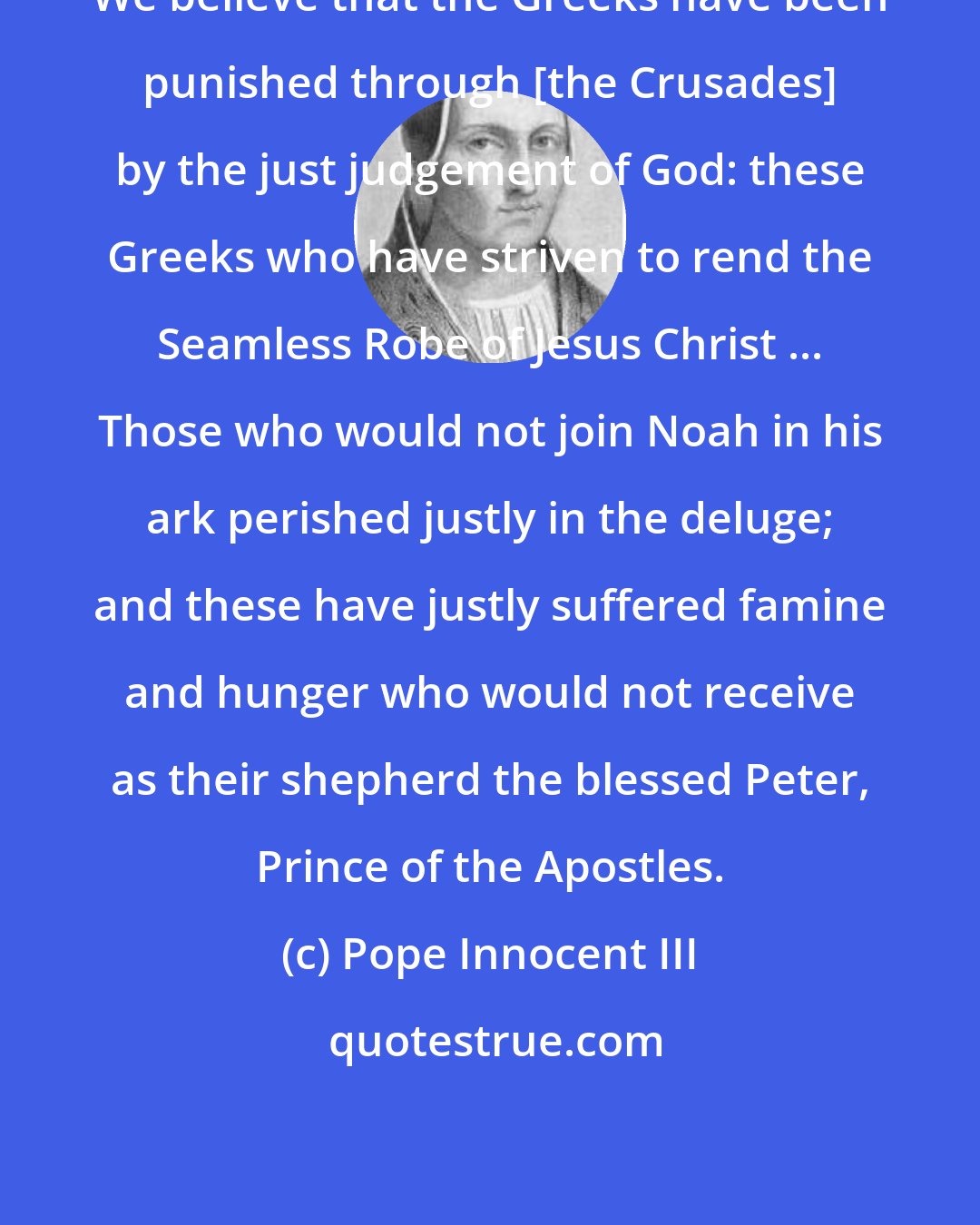 Pope Innocent III: We believe that the Greeks have been punished through [the Crusades] by the just judgement of God: these Greeks who have striven to rend the Seamless Robe of Jesus Christ ... Those who would not join Noah in his ark perished justly in the deluge; and these have justly suffered famine and hunger who would not receive as their shepherd the blessed Peter, Prince of the Apostles.