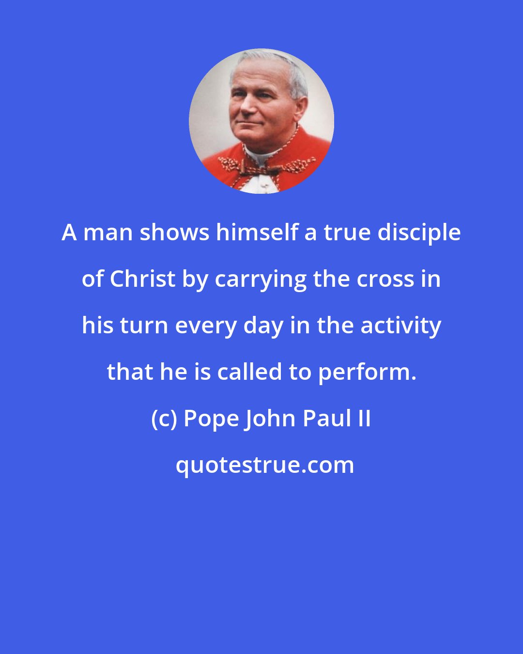 Pope John Paul II: A man shows himself a true disciple of Christ by carrying the cross in his turn every day in the activity that he is called to perform.