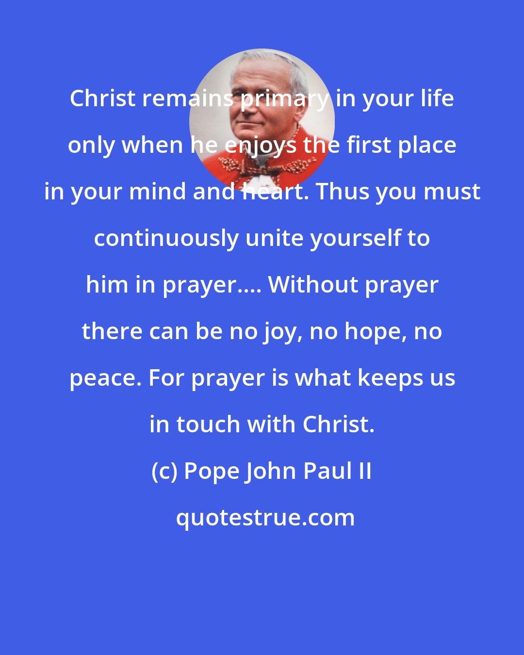 Pope John Paul II: Christ remains primary in your life only when he enjoys the first place in your mind and heart. Thus you must continuously unite yourself to him in prayer.... Without prayer there can be no joy, no hope, no peace. For prayer is what keeps us in touch with Christ.