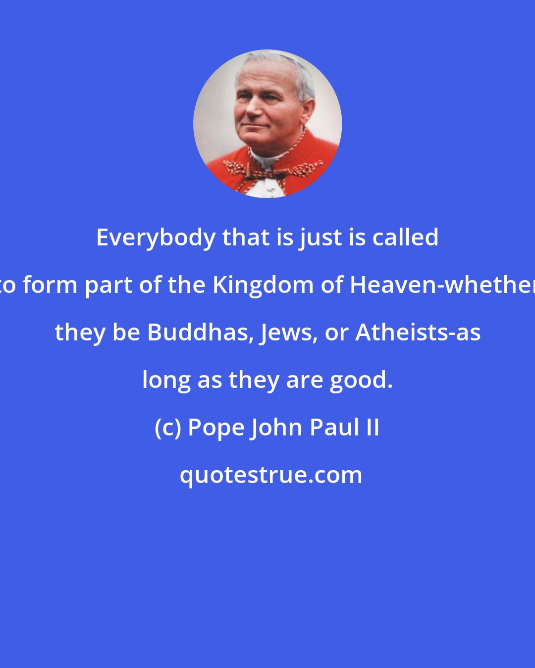 Pope John Paul II: Everybody that is just is called to form part of the Kingdom of Heaven-whether they be Buddhas, Jews, or Atheists-as long as they are good.