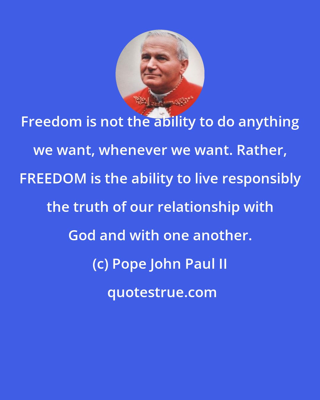 Pope John Paul II: Freedom is not the ability to do anything we want, whenever we want. Rather, FREEDOM is the ability to live responsibly the truth of our relationship with God and with one another.