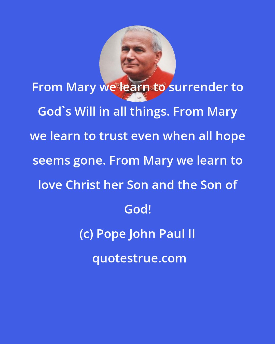 Pope John Paul II: From Mary we learn to surrender to God's Will in all things. From Mary we learn to trust even when all hope seems gone. From Mary we learn to love Christ her Son and the Son of God!