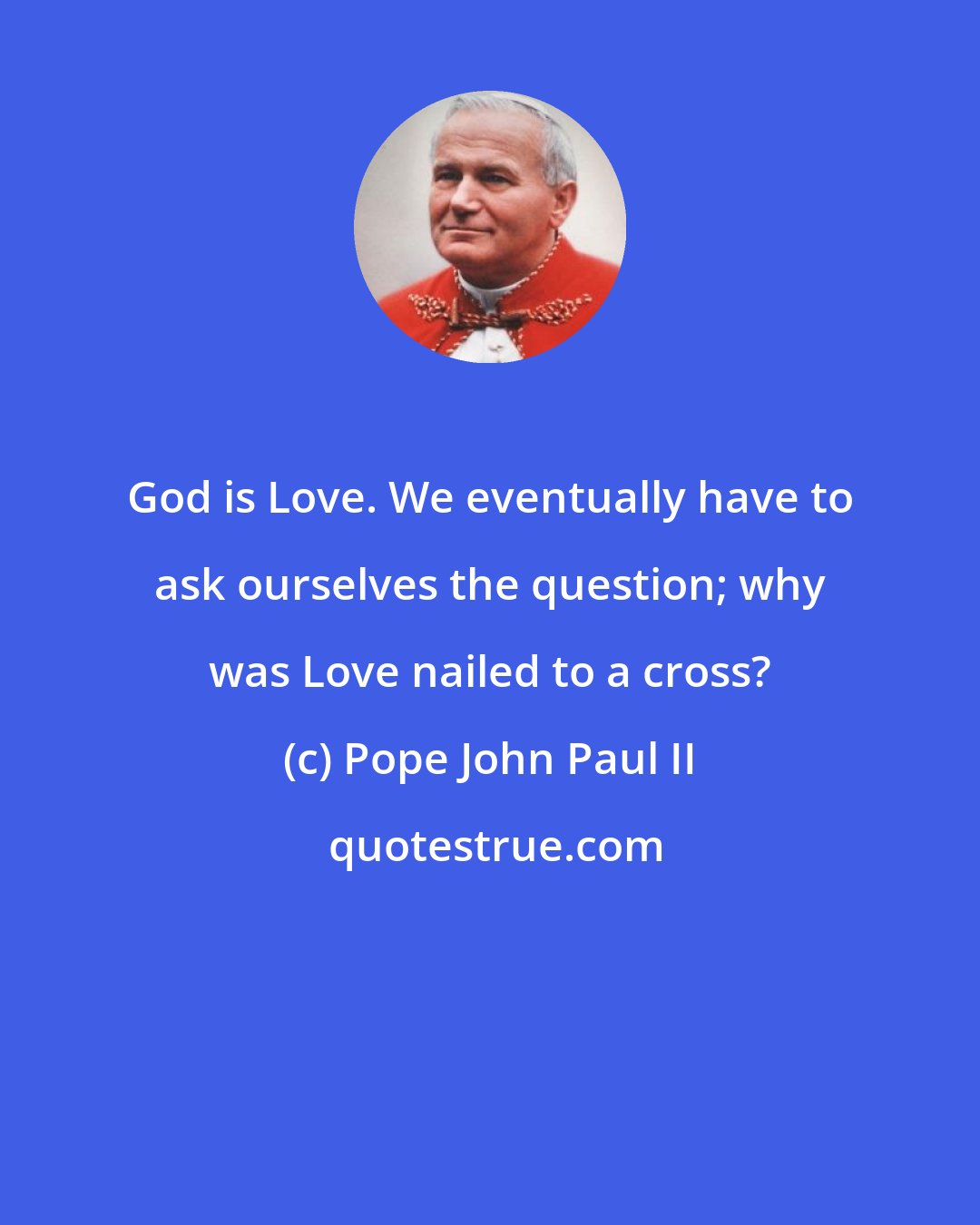 Pope John Paul II: God is Love. We eventually have to ask ourselves the question; why was Love nailed to a cross?