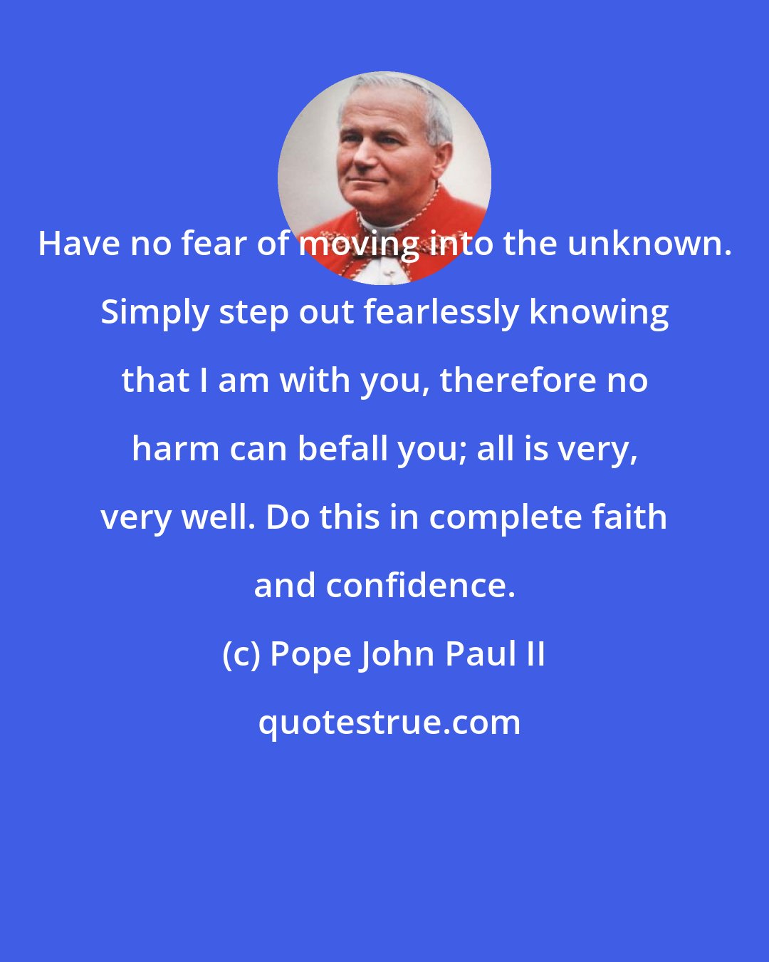 Pope John Paul II: Have no fear of moving into the unknown. Simply step out fearlessly knowing that I am with you, therefore no harm can befall you; all is very, very well. Do this in complete faith and confidence.