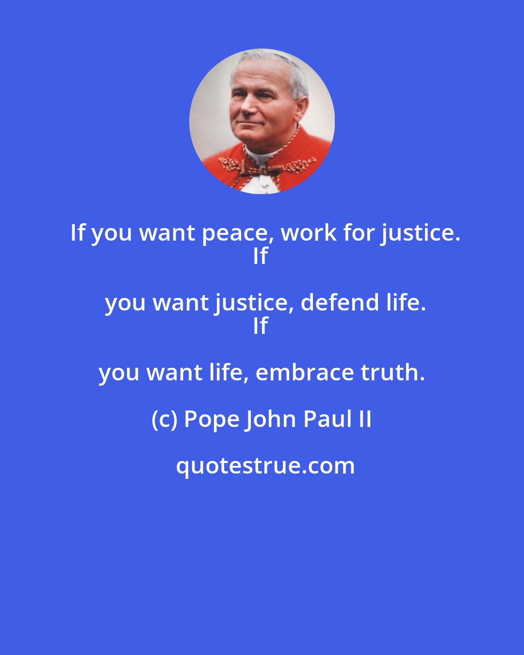 Pope John Paul II: If you want peace, work for justice.
If you want justice, defend life.
If you want life, embrace truth.