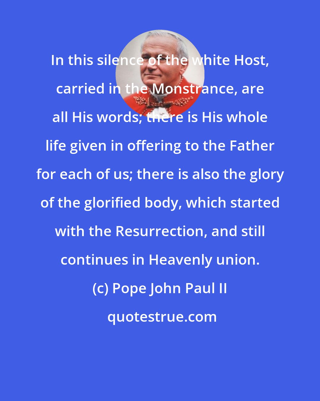 Pope John Paul II: In this silence of the white Host, carried in the Monstrance, are all His words; there is His whole life given in offering to the Father for each of us; there is also the glory of the glorified body, which started with the Resurrection, and still continues in Heavenly union.