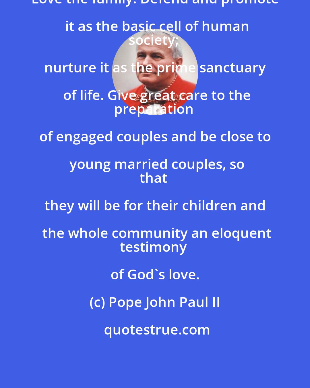 Pope John Paul II: Love the family! Defend and promote it as the basic cell of human
society; nurture it as the prime sanctuary of life. Give great care to the
preparation of engaged couples and be close to young married couples, so
that they will be for their children and the whole community an eloquent
testimony of God's love.