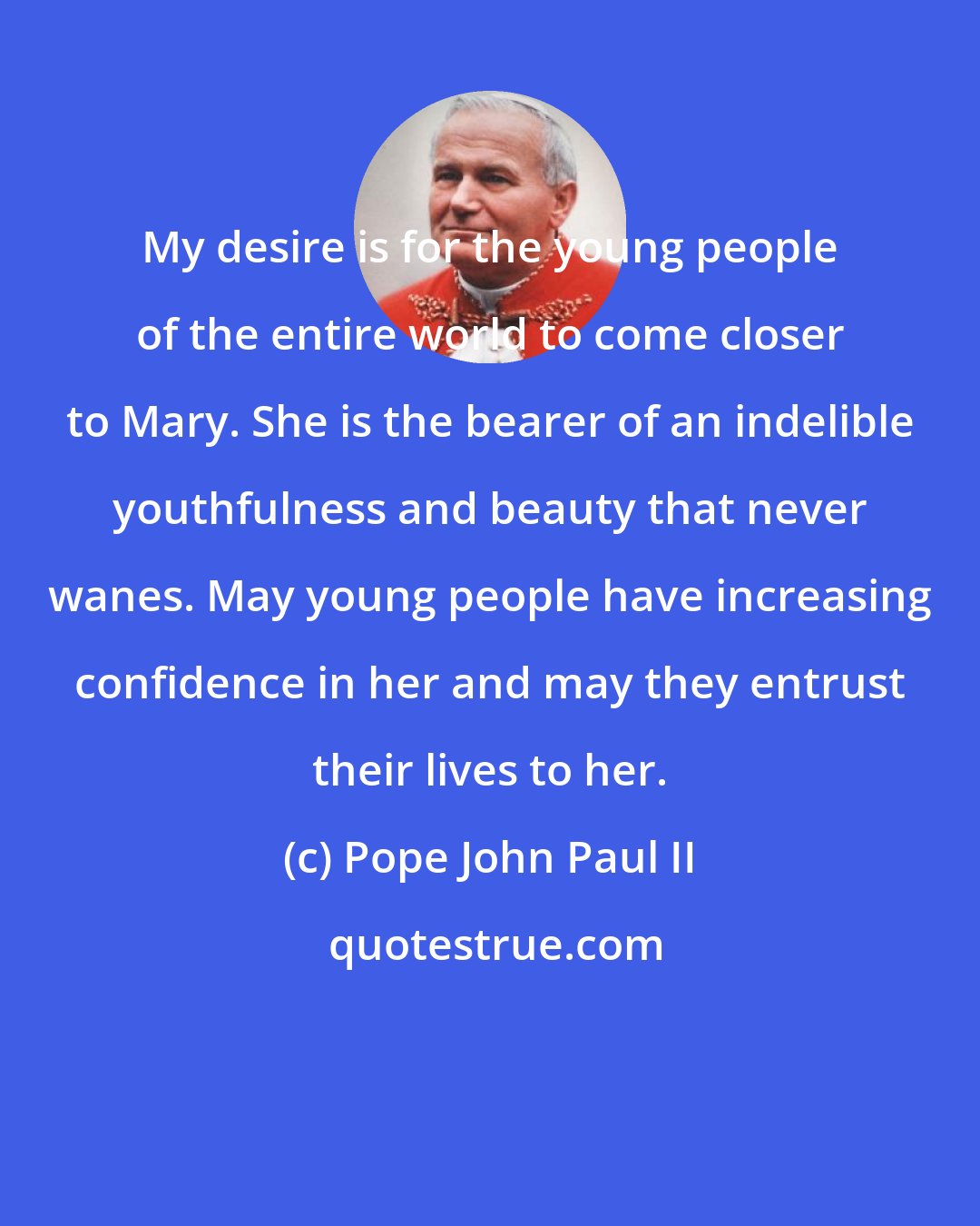 Pope John Paul II: My desire is for the young people of the entire world to come closer to Mary. She is the bearer of an indelible youthfulness and beauty that never wanes. May young people have increasing confidence in her and may they entrust their lives to her.