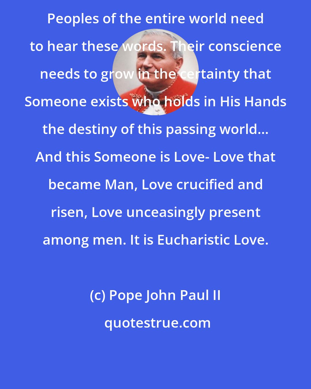 Pope John Paul II: Peoples of the entire world need to hear these words. Their conscience needs to grow in the certainty that Someone exists who holds in His Hands the destiny of this passing world... And this Someone is Love- Love that became Man, Love crucified and risen, Love unceasingly present among men. It is Eucharistic Love.