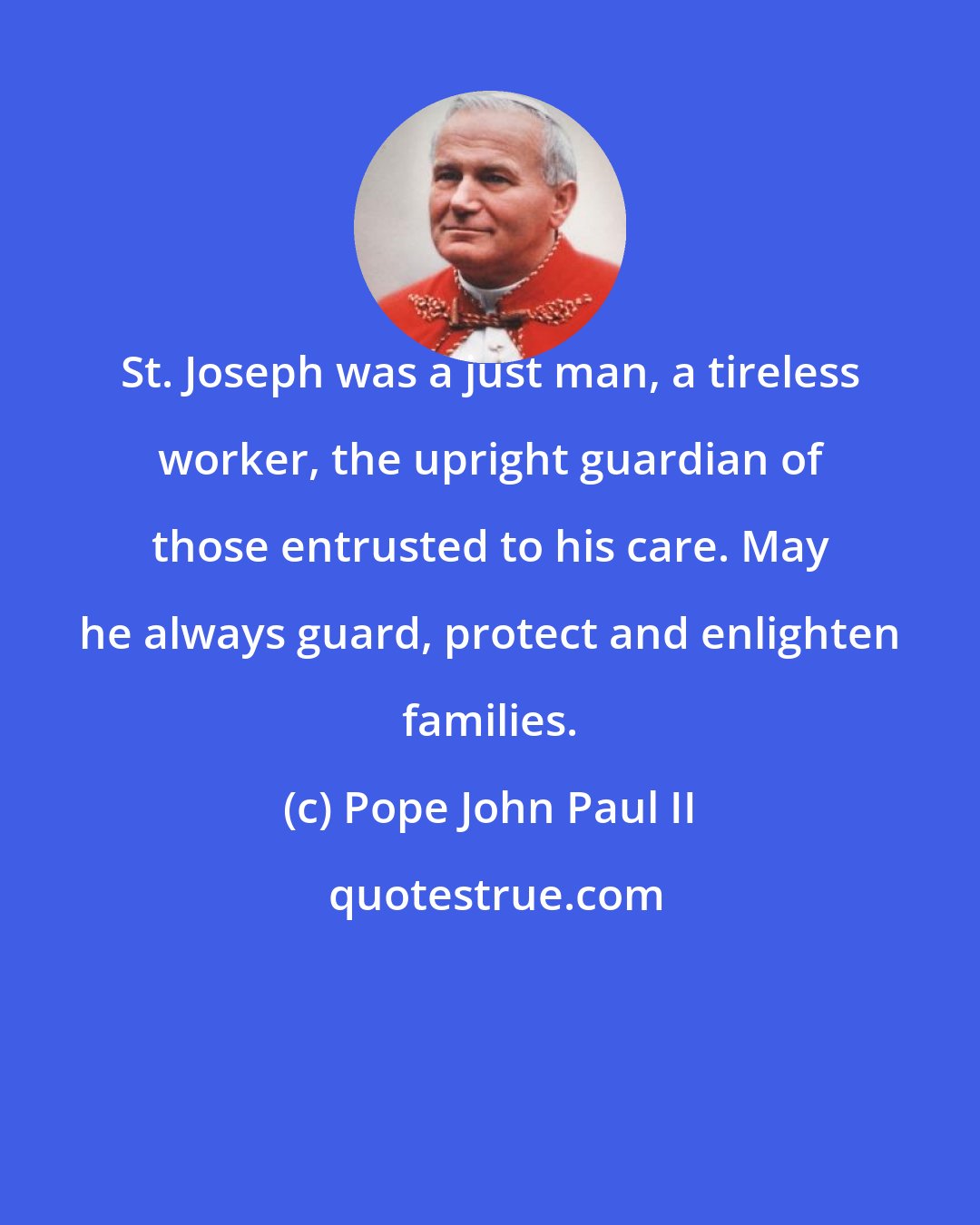 Pope John Paul II: St. Joseph was a just man, a tireless worker, the upright guardian of those entrusted to his care. May he always guard, protect and enlighten families.