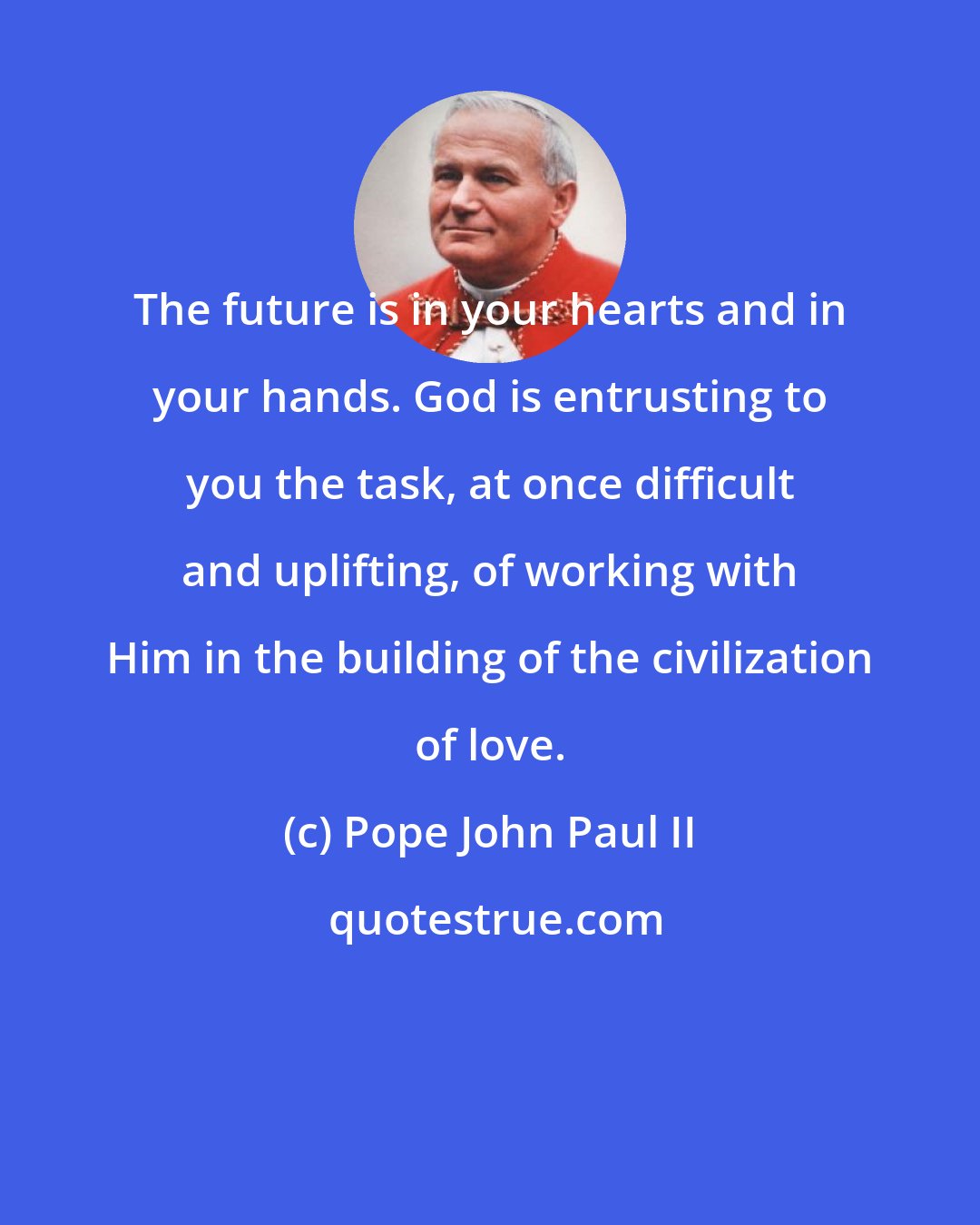 Pope John Paul II: The future is in your hearts and in your hands. God is entrusting to you the task, at once difficult and uplifting, of working with Him in the building of the civilization of love.