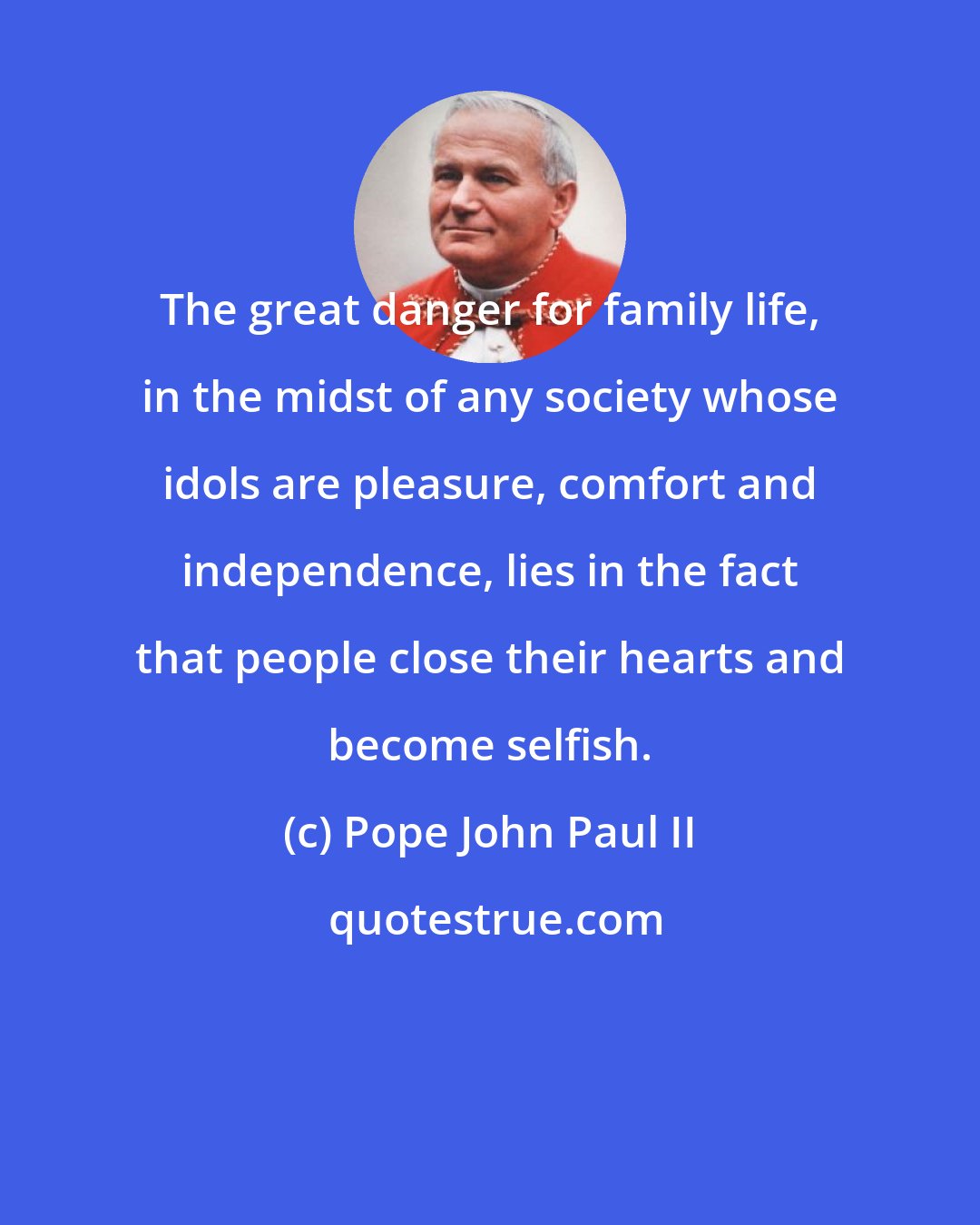 Pope John Paul II: The great danger for family life, in the midst of any society whose idols are pleasure, comfort and independence, lies in the fact that people close their hearts and become selfish.