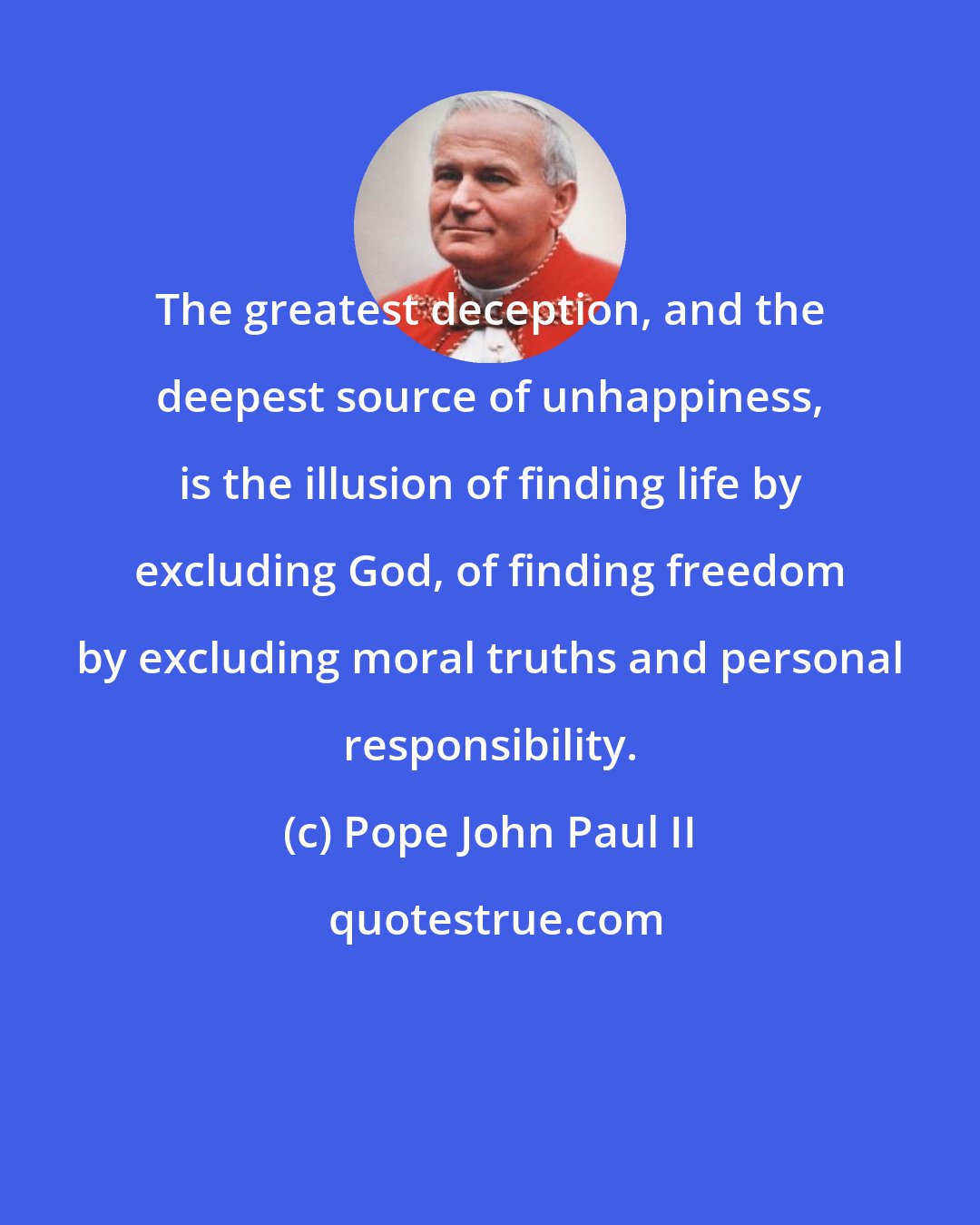 Pope John Paul II: The greatest deception, and the deepest source of unhappiness, is the illusion of finding life by excluding God, of finding freedom by excluding moral truths and personal responsibility.