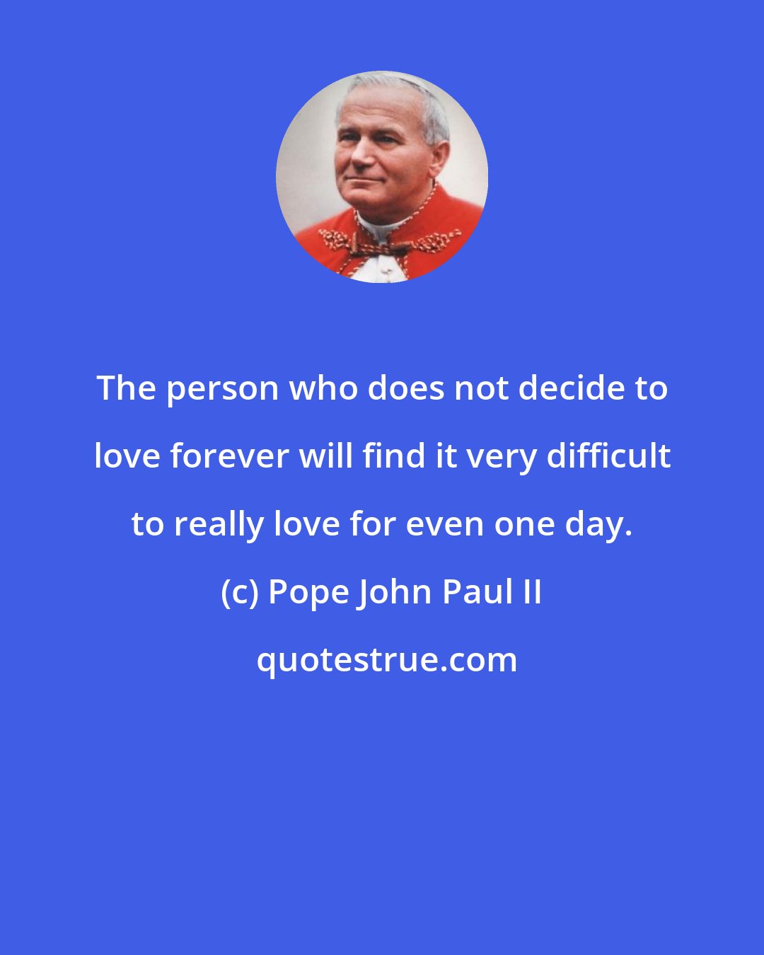 Pope John Paul II: The person who does not decide to love forever will find it very difficult to really love for even one day.