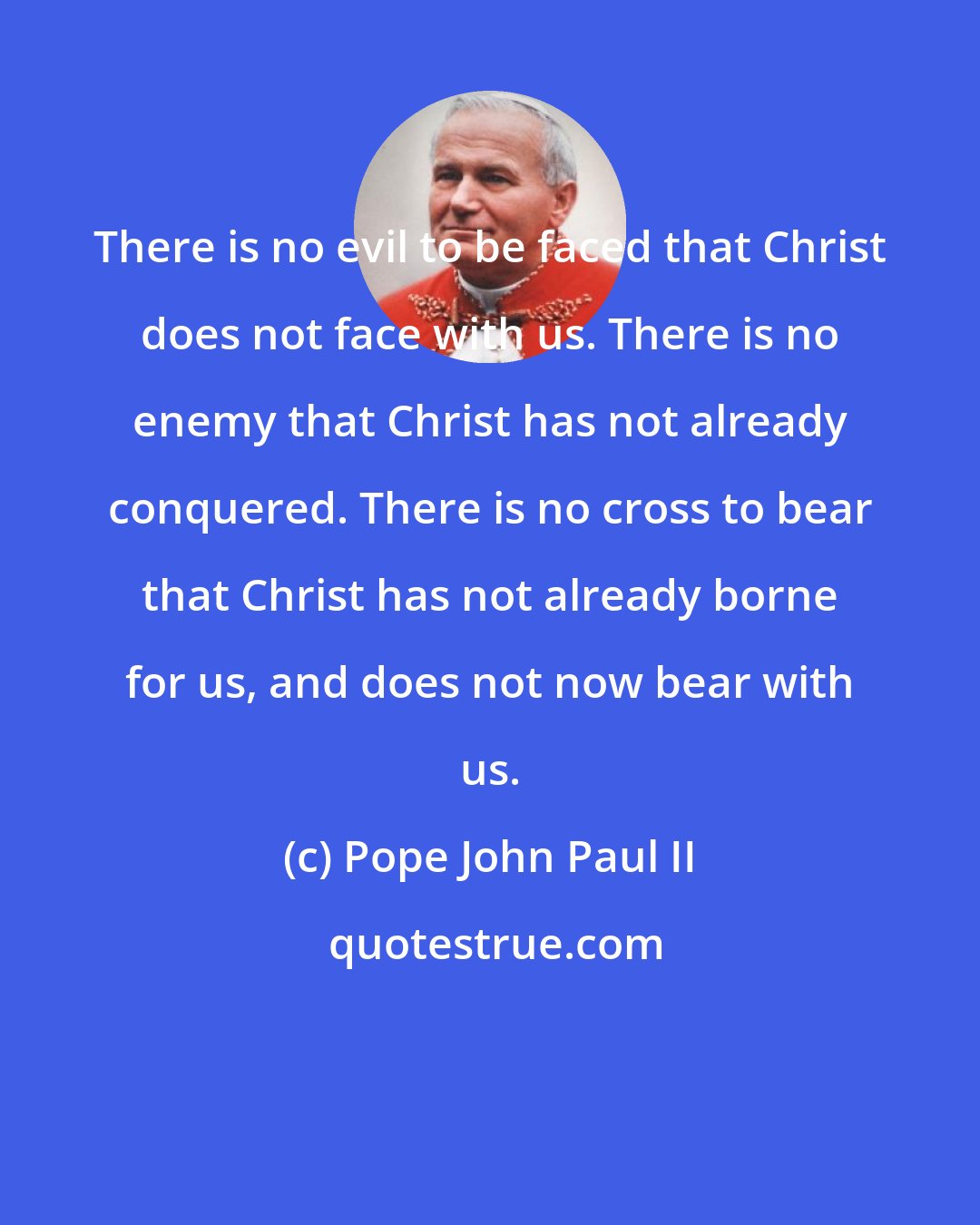 Pope John Paul II: There is no evil to be faced that Christ does not face with us. There is no enemy that Christ has not already conquered. There is no cross to bear that Christ has not already borne for us, and does not now bear with us.