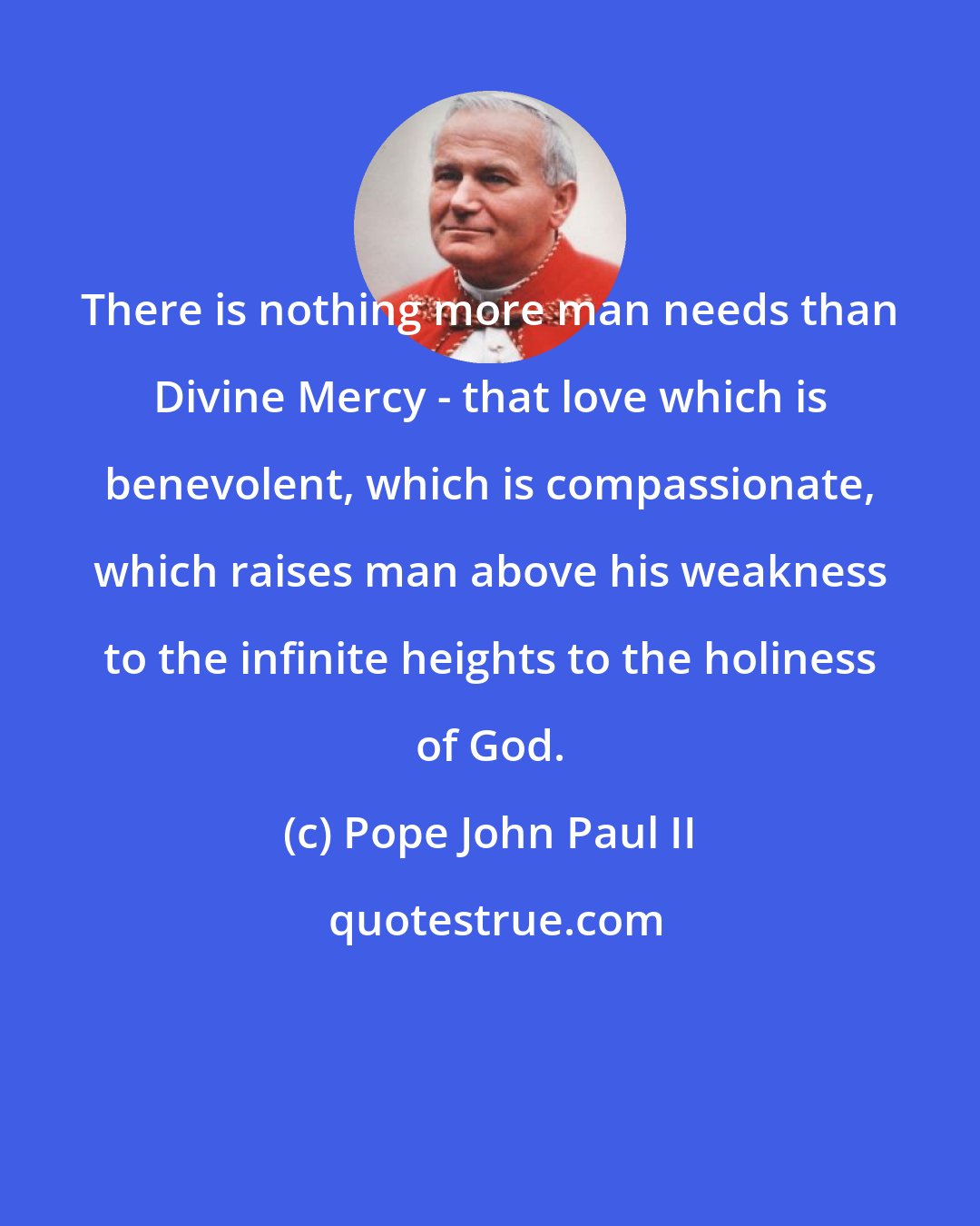 Pope John Paul II: There is nothing more man needs than Divine Mercy - that love which is benevolent, which is compassionate, which raises man above his weakness to the infinite heights to the holiness of God.