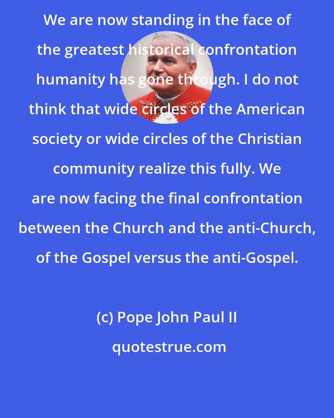Pope John Paul II: We are now standing in the face of the greatest historical confrontation humanity has gone through. I do not think that wide circles of the American society or wide circles of the Christian community realize this fully. We are now facing the final confrontation between the Church and the anti-Church, of the Gospel versus the anti-Gospel.