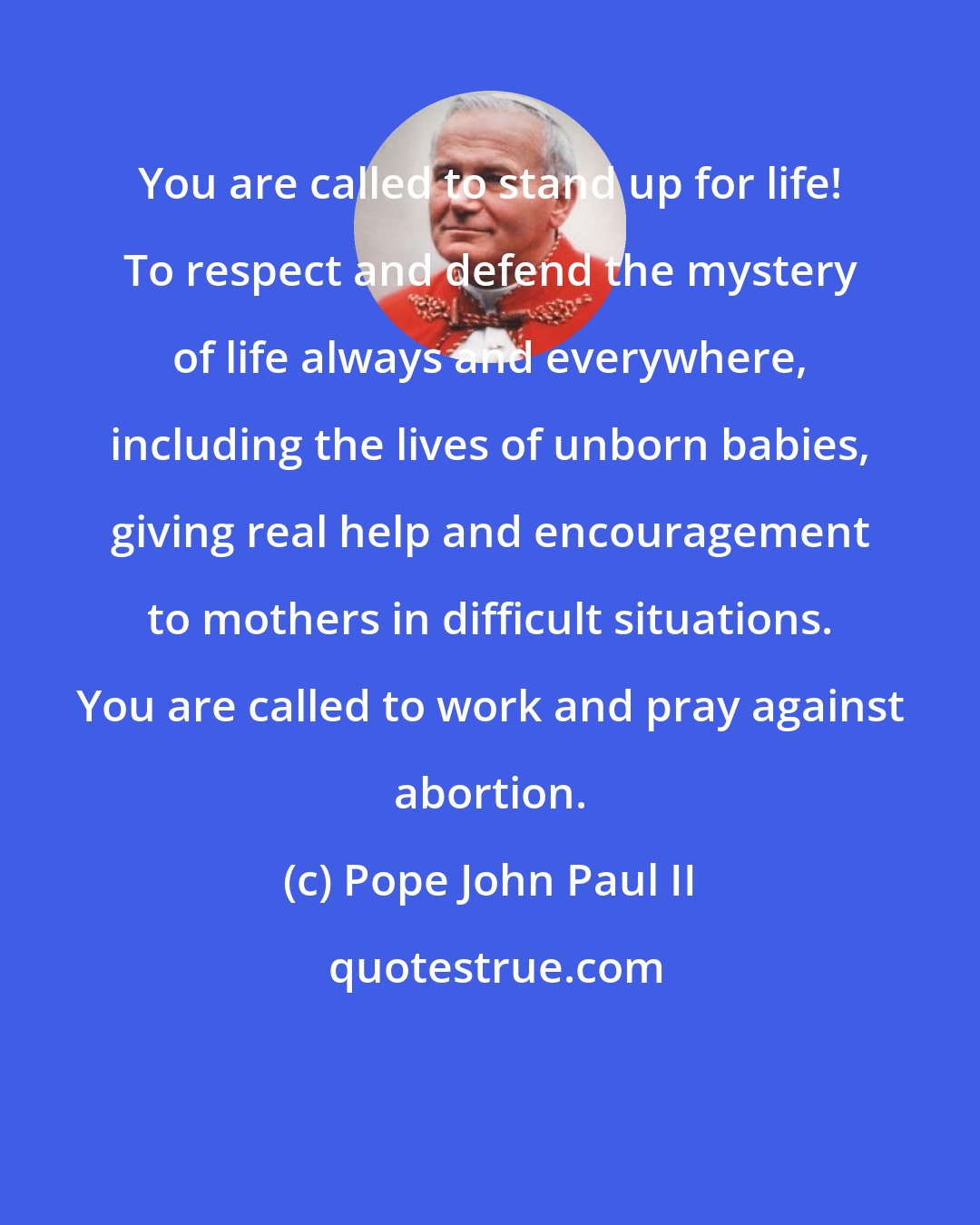 Pope John Paul II: You are called to stand up for life! To respect and defend the mystery of life always and everywhere, including the lives of unborn babies, giving real help and encouragement to mothers in difficult situations. You are called to work and pray against abortion.