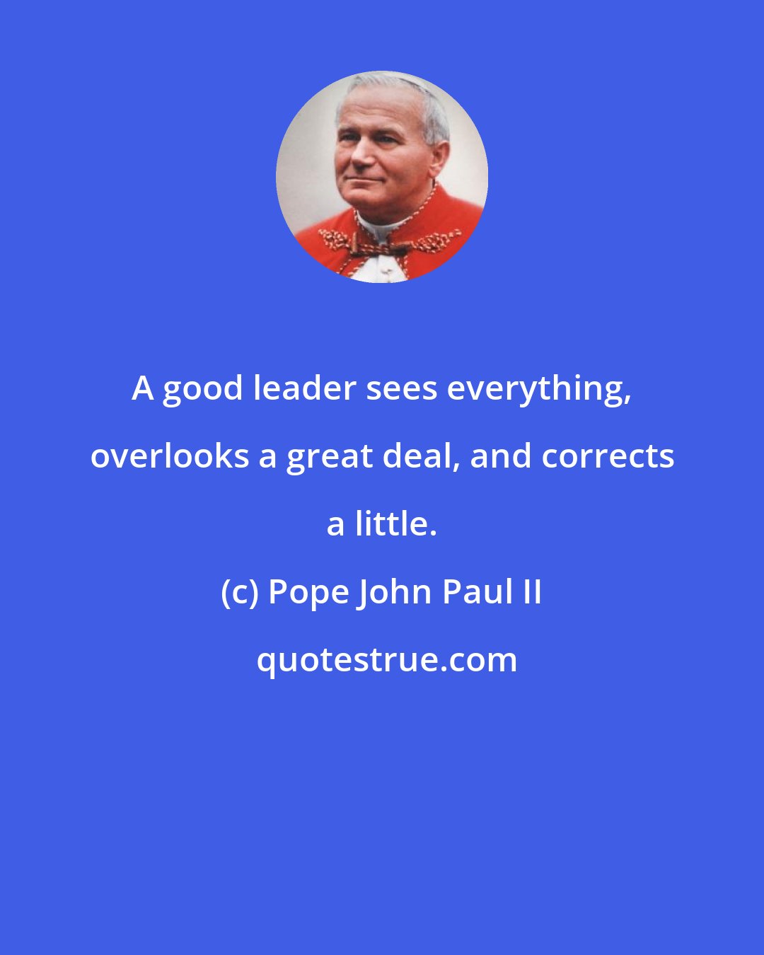 Pope John Paul II: A good leader sees everything, overlooks a great deal, and corrects a little.