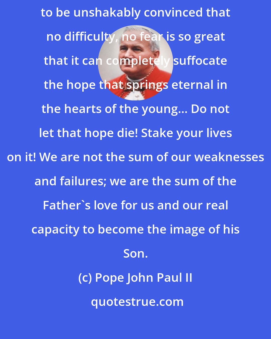 Pope John Paul II: Although I have lived through much darkness, I have seen enough evidence to be unshakably convinced that no difficulty, no fear is so great that it can completely suffocate the hope that springs eternal in the hearts of the young... Do not let that hope die! Stake your lives on it! We are not the sum of our weaknesses and failures; we are the sum of the Father's love for us and our real capacity to become the image of his Son.