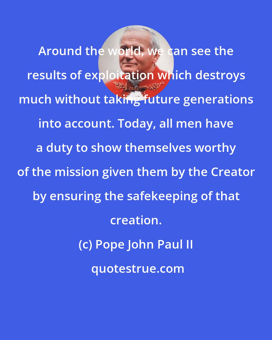 Pope John Paul II: Around the world, we can see the results of exploitation which destroys much without taking future generations into account. Today, all men have a duty to show themselves worthy of the mission given them by the Creator by ensuring the safekeeping of that creation.