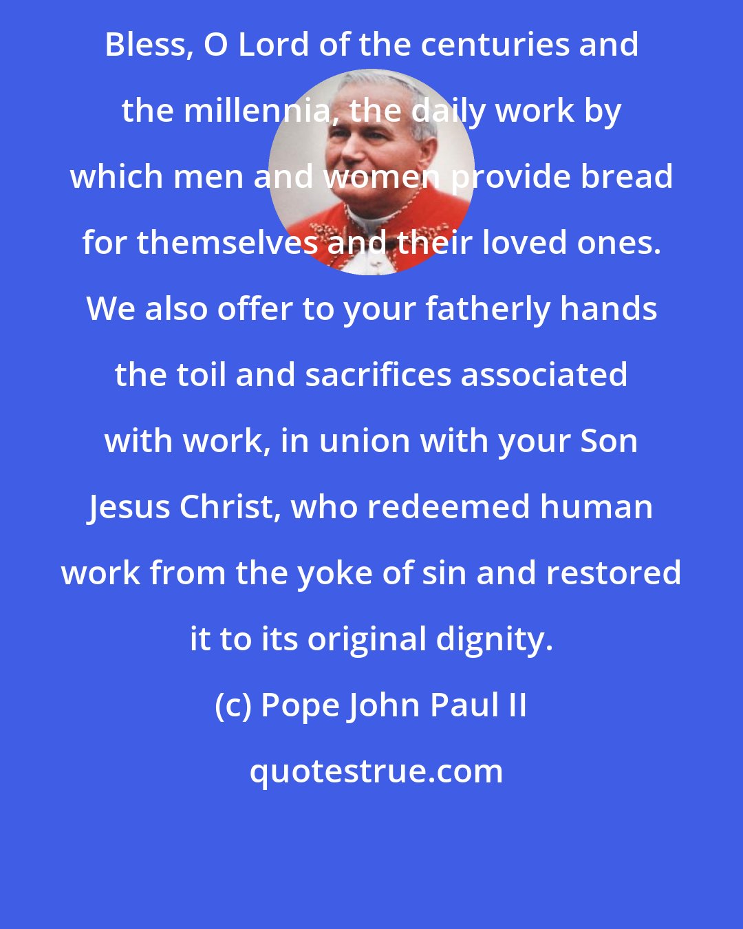 Pope John Paul II: Bless, O Lord of the centuries and the millennia, the daily work by which men and women provide bread for themselves and their loved ones. We also offer to your fatherly hands the toil and sacrifices associated with work, in union with your Son Jesus Christ, who redeemed human work from the yoke of sin and restored it to its original dignity.