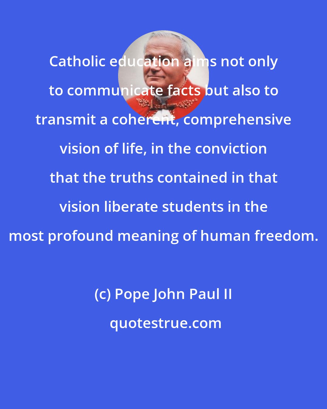 Pope John Paul II: Catholic education aims not only to communicate facts but also to transmit a coherent, comprehensive vision of life, in the conviction that the truths contained in that vision liberate students in the most profound meaning of human freedom.