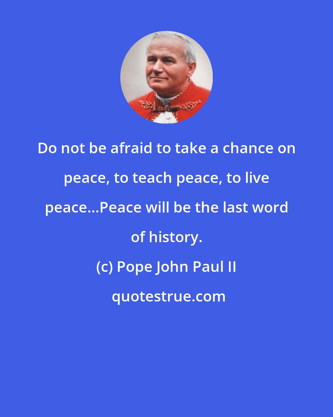 Pope John Paul II: Do not be afraid to take a chance on peace, to teach peace, to live peace...Peace will be the last word of history.