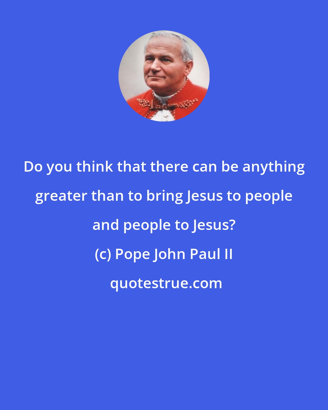 Pope John Paul II: Do you think that there can be anything greater than to bring Jesus to people and people to Jesus?