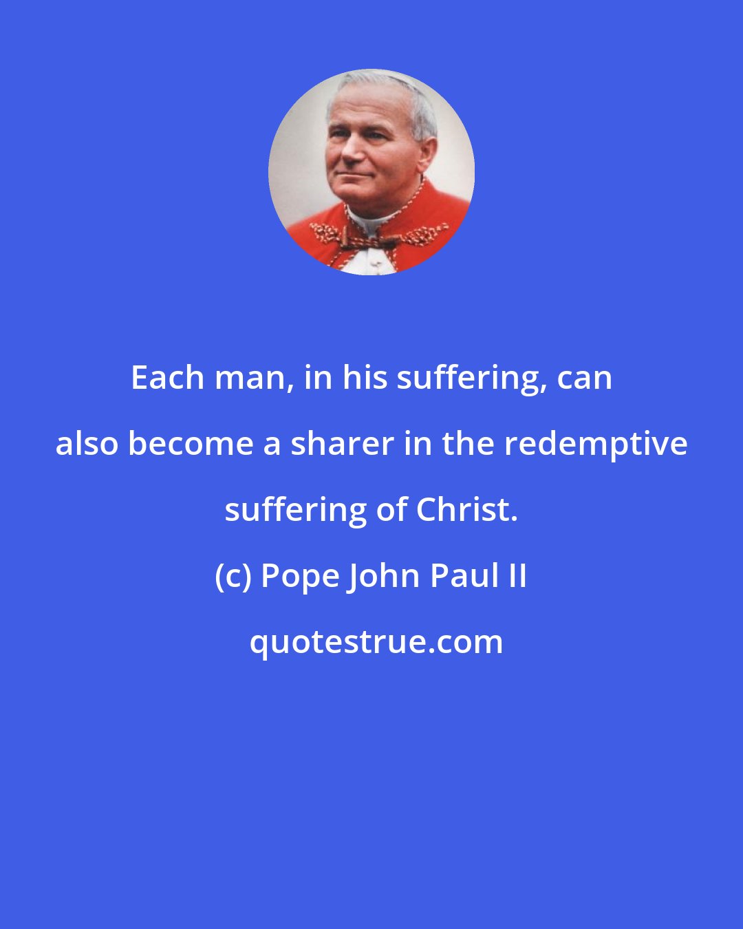 Pope John Paul II: Each man, in his suffering, can also become a sharer in the redemptive suffering of Christ.