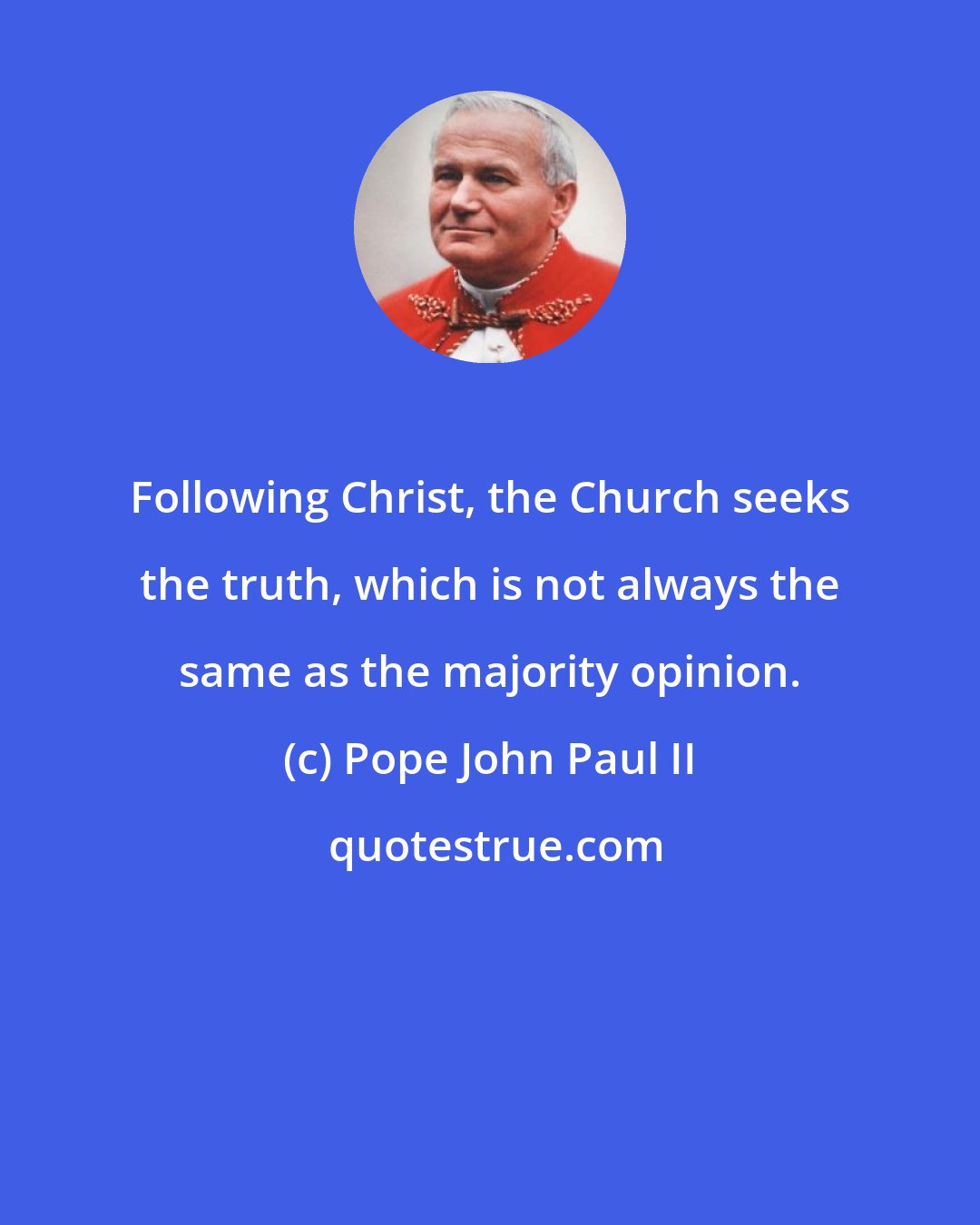 Pope John Paul II: Following Christ, the Church seeks the truth, which is not always the same as the majority opinion.