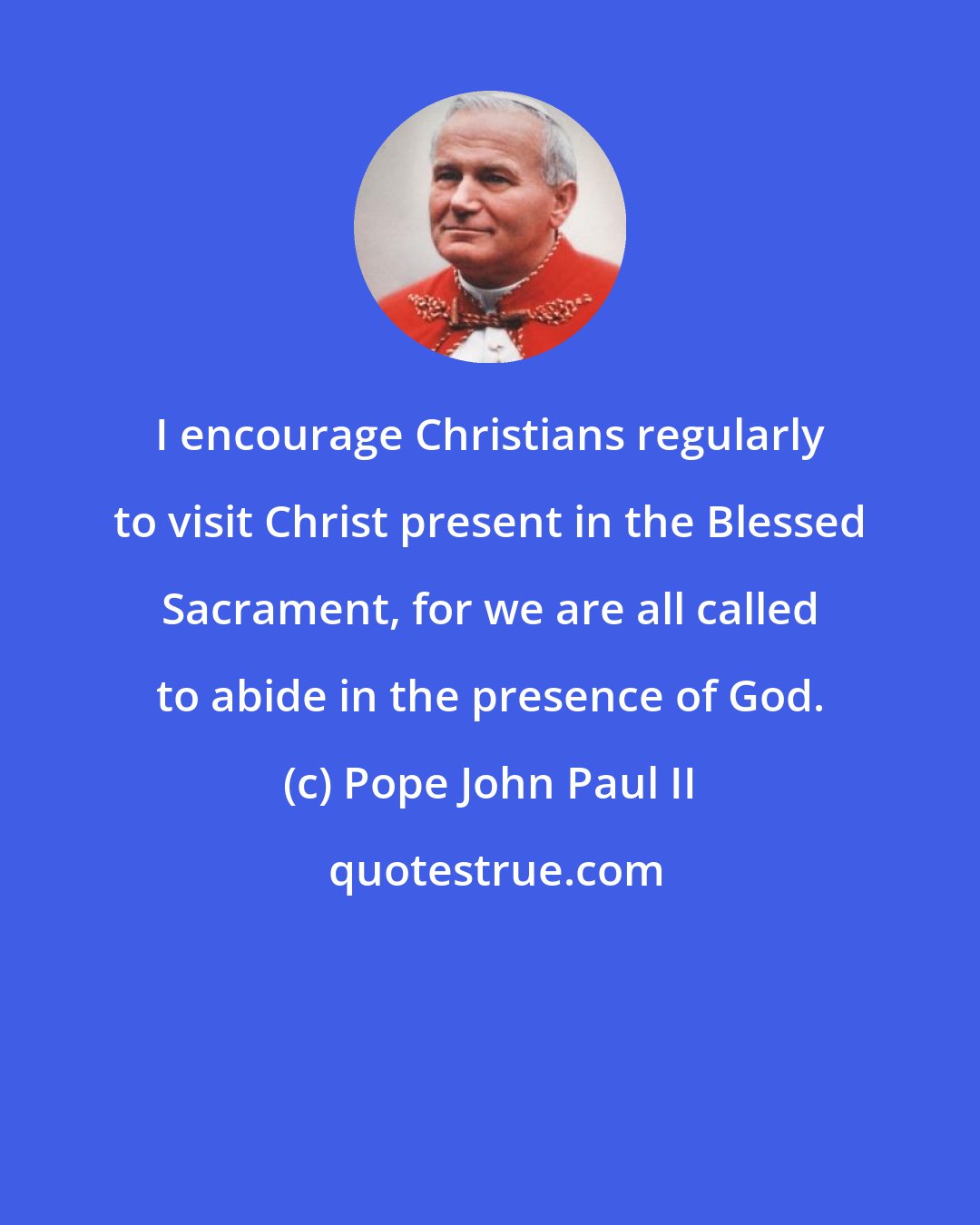 Pope John Paul II: I encourage Christians regularly to visit Christ present in the Blessed Sacrament, for we are all called to abide in the presence of God.