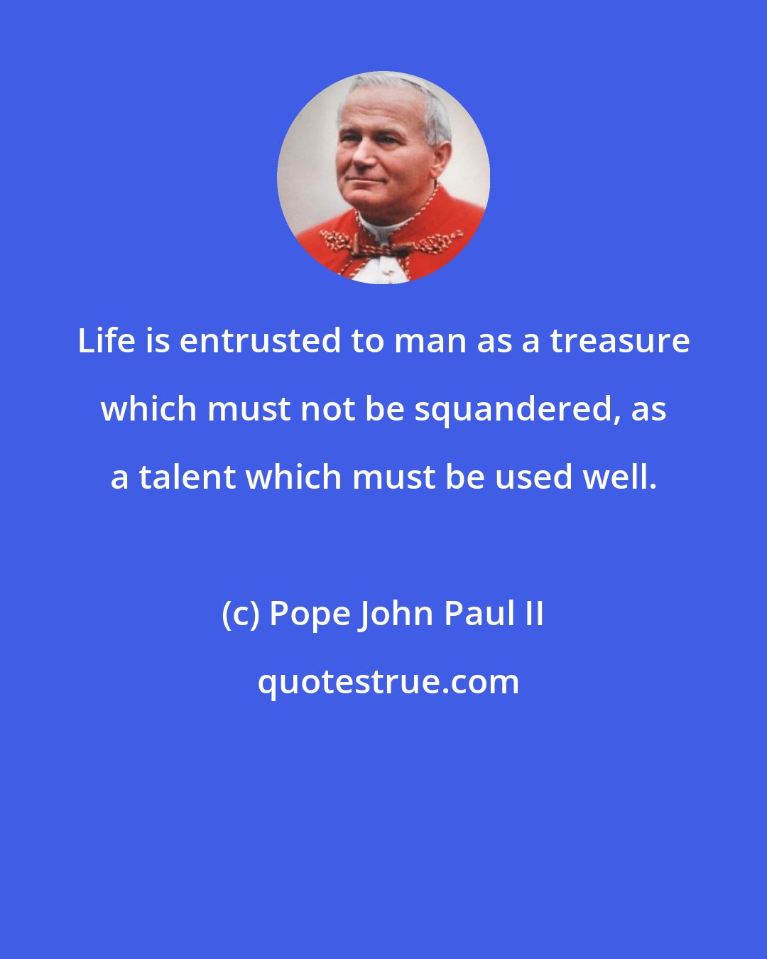 Pope John Paul II: Life is entrusted to man as a treasure which must not be squandered, as a talent which must be used well.